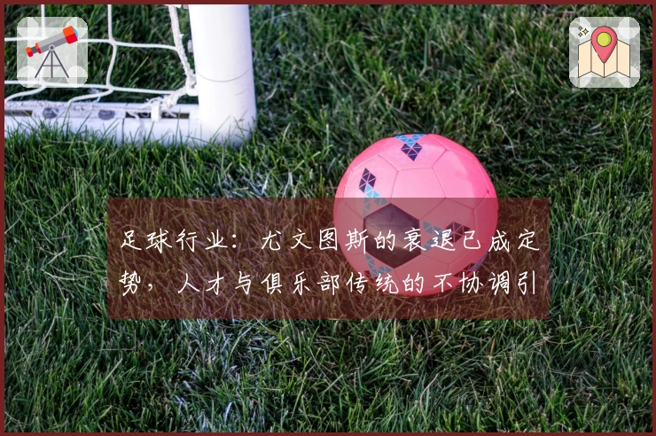 足球行业：尤文图斯的衰退已成定势，人才与俱乐部传统的不协调引发严重后果