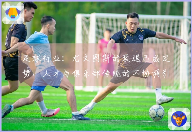 足球行业：尤文图斯的衰退已成定势，人才与俱乐部传统的不协调引发严重后果